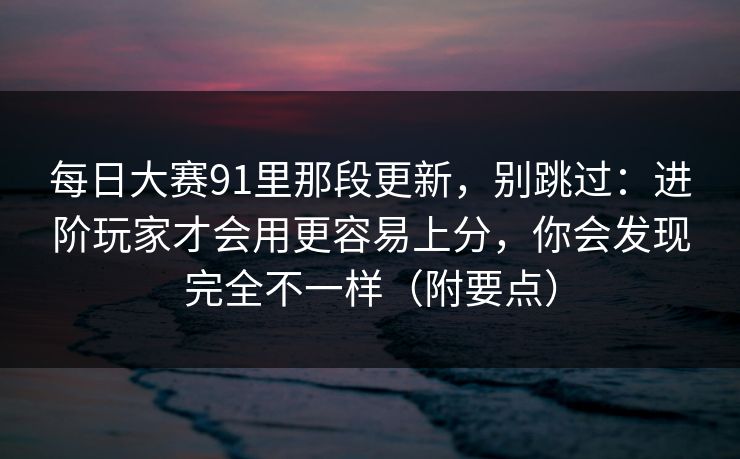 每日大赛91里那段更新，别跳过：进阶玩家才会用更容易上分，你会发现完全不一样（附要点）