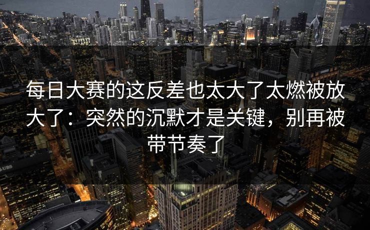 每日大赛的这反差也太大了太燃被放大了：突然的沉默才是关键，别再被带节奏了