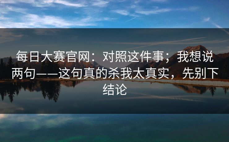 每日大赛官网：对照这件事；我想说两句——这句真的杀我太真实，先别下结论