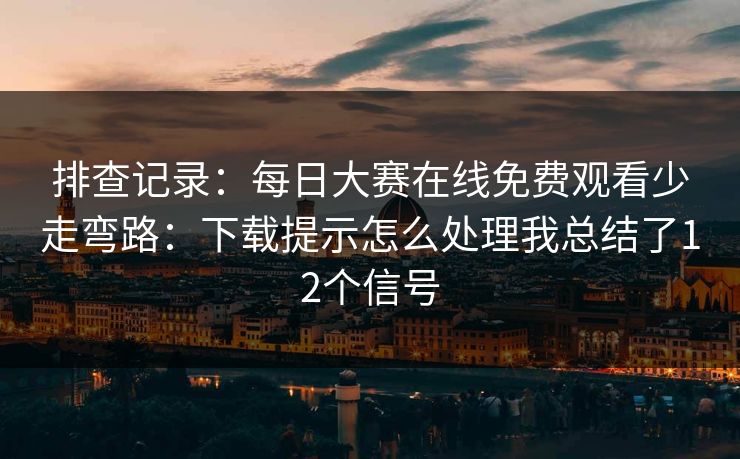 排查记录：每日大赛在线免费观看少走弯路：下载提示怎么处理我总结了12个信号
