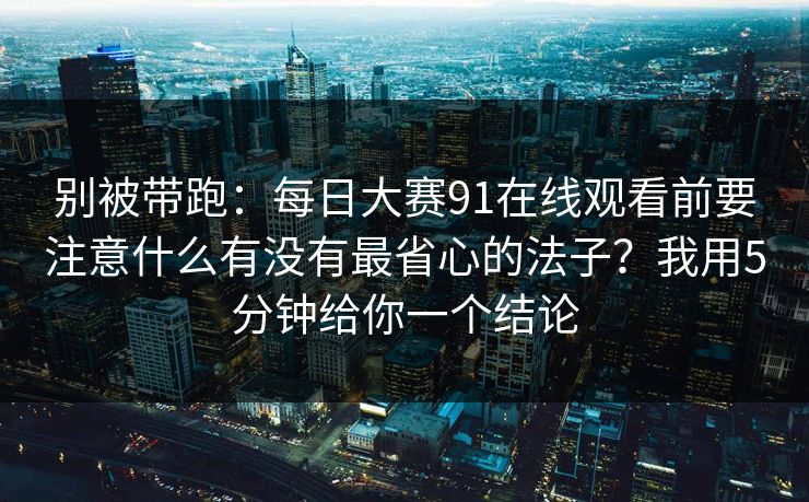 别被带跑：每日大赛91在线观看前要注意什么有没有最省心的法子？我用5分钟给你一个结论