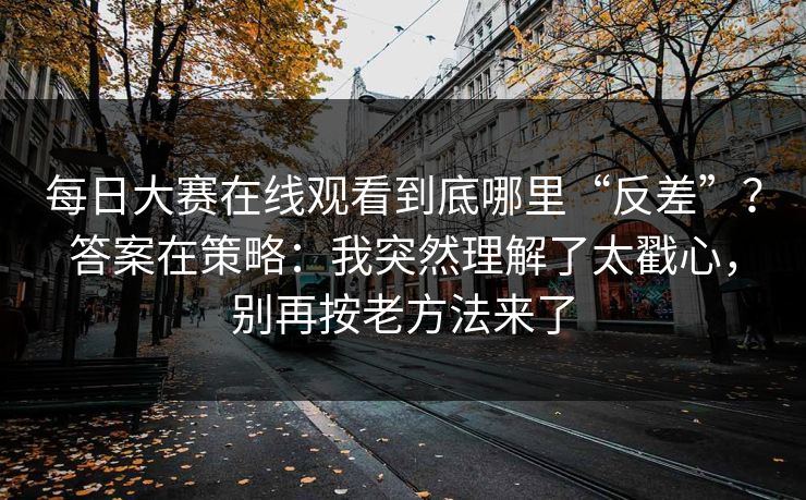 每日大赛在线观看到底哪里“反差”?答案在策略:我突然理解了太戳心,别再按老方法来了 每日大赛在线观看到底哪里“反差”?答案在策略:我突然理解了太戳心,别再按老方法来了
