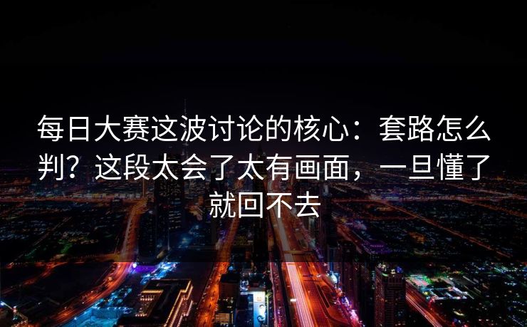每日大赛这波讨论的核心：套路怎么判？这段太会了太有画面，一旦懂了就回不去