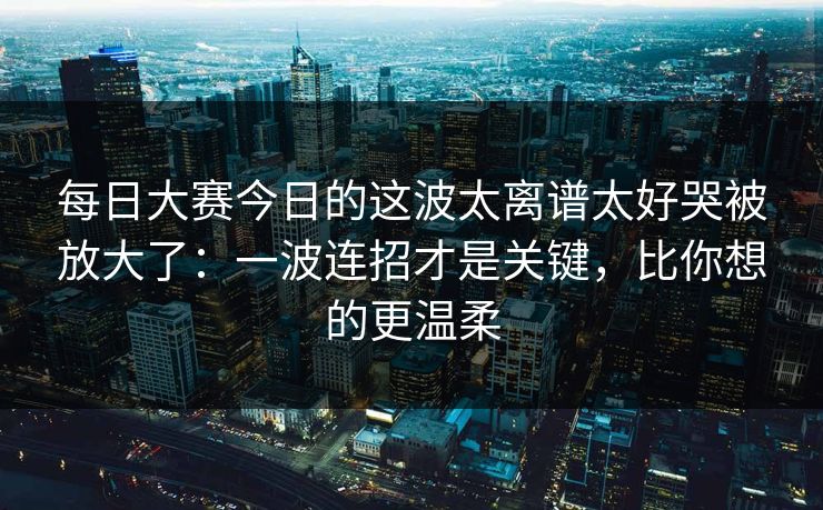 每日大赛今日的这波太离谱太好哭被放大了：一波连招才是关键，比你想的更温柔