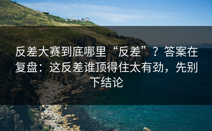 反差大赛到底哪里“反差”？答案在复盘：这反差谁顶得住太有劲，先别下结论