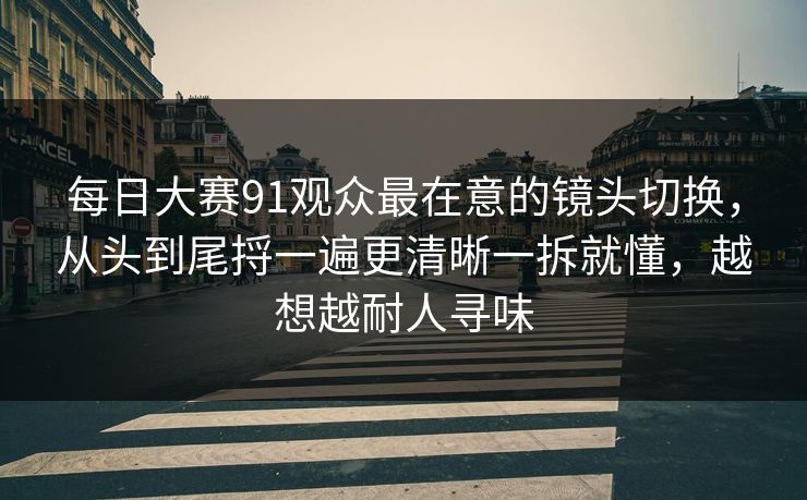 每日大赛91观众最在意的镜头切换，从头到尾捋一遍更清晰一拆就懂，越想越耐人寻味