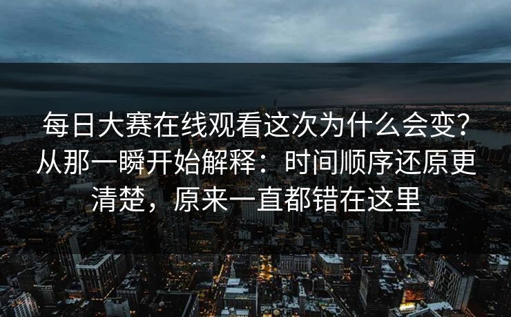 每日大赛在线观看这次为什么会变？从那一瞬开始解释：时间顺序还原更清楚，原来一直都错在这里