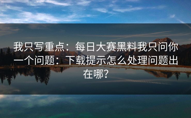 我只写重点:每日大赛黑料我只问你一个问题:下载提示怎么处理问题出在哪? 我只写重点:每日大赛黑料我只问你一个问题:下载提示怎么处理问题出在哪?