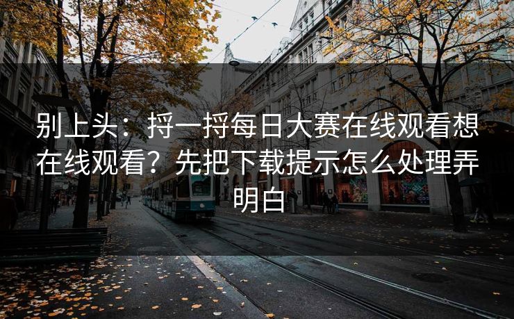 别上头：捋一捋每日大赛在线观看想在线观看？先把下载提示怎么处理弄明白