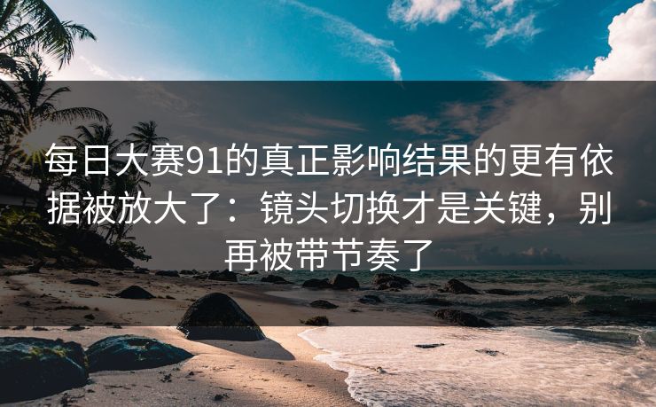 每日大赛91的真正影响结果的更有依据被放大了：镜头切换才是关键，别再被带节奏了