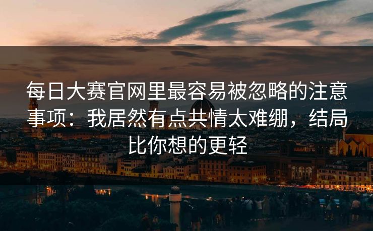 每日大赛官网里最容易被忽略的注意事项：我居然有点共情太难绷，结局比你想的更轻
